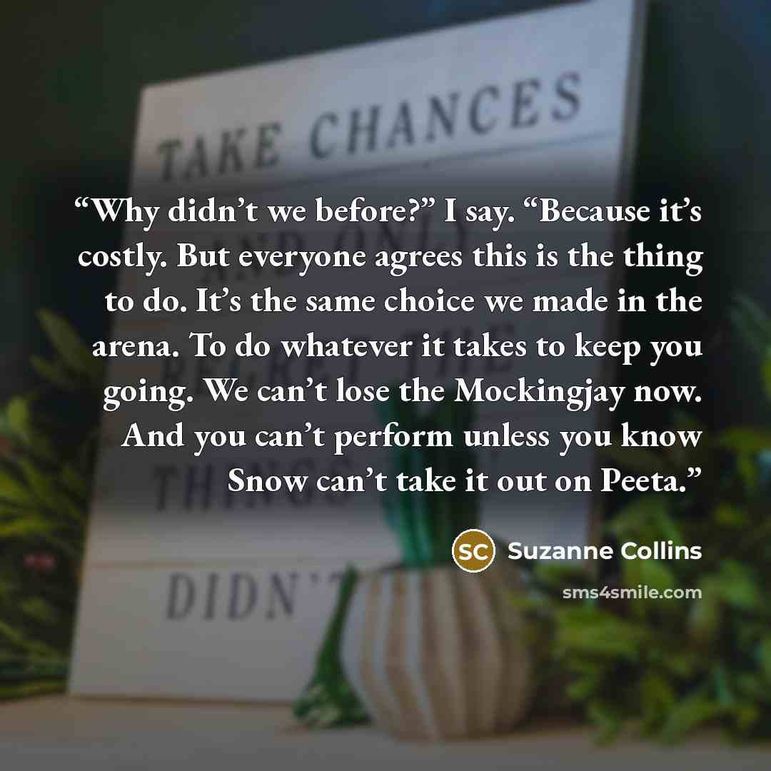 “Why didn’t we before?” I say. “Because it’s costly. But everyone agrees this is the thing to do. It’s the same choice we made in the arena. To do whatever it takes to keep you going. We can’t lose the Mockingjay now. And you can’t perform unless you know Snow can’t take it out on Peeta.” quote by Suzanne Collins