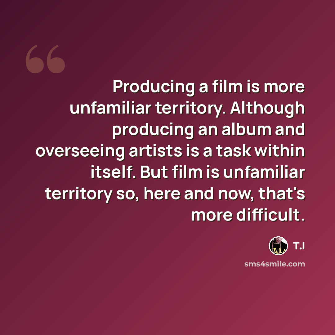 “Producing a film is more unfamiliar territory. Although producing an album and overseeing artists is a task within itself. But film is unfamiliar territory so, here and now, that's more difficult.” quote by T.I