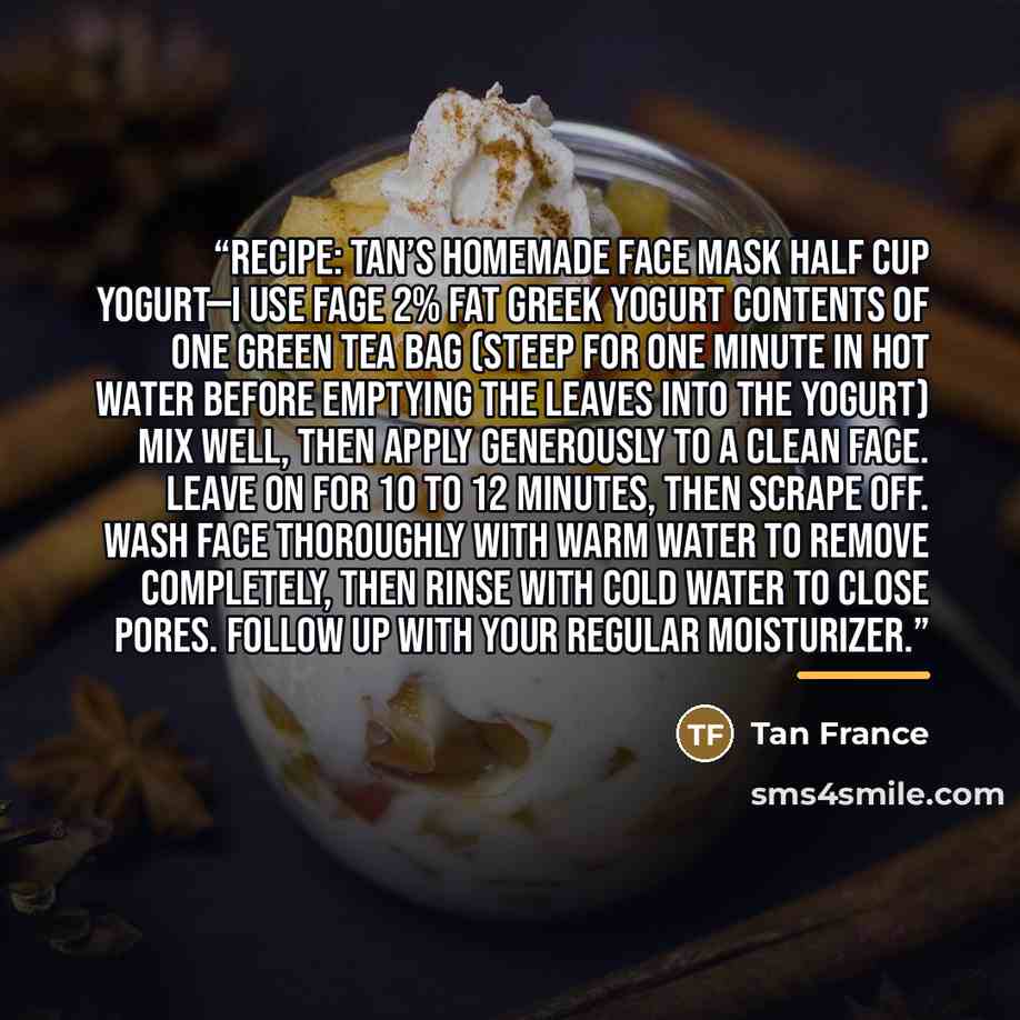 “RECIPE: TAN’S HOMEMADE FACE MASK Half cup yogurt—I use FAGE 2% fat Greek yogurt Contents of one green tea bag (steep for one minute in hot water before emptying the leaves into the yogurt) Mix well, then apply generously to a clean face. Leave on for 10 to 12 minutes, then scrape off. Wash face…” quote by Tan France