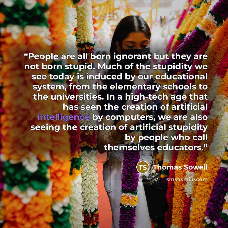 “People are all born ignorant but they are not born stupid. Much of the stupidity we see today is induced by our educational system, from the elementary schools to the universities. In a high-tech age that has seen the creation of artificial intelligence by computers, we are also seeing the…” quote by Thomas Sowell