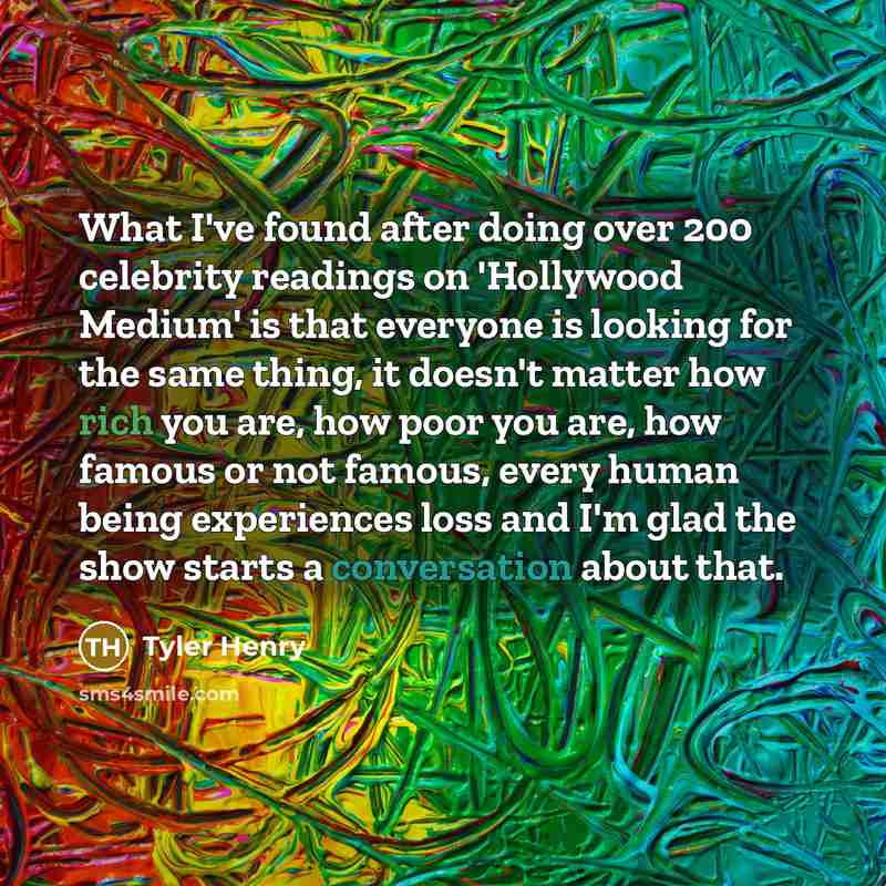 “What I've found after doing over 200 celebrity readings on 'Hollywood Medium' is that everyone is looking for the same thing, it doesn't matter how rich you are, how poor you are, how famous or not famous, every human being experiences loss and I'm glad the show starts a conversation about that.” quote by Tyler Henry