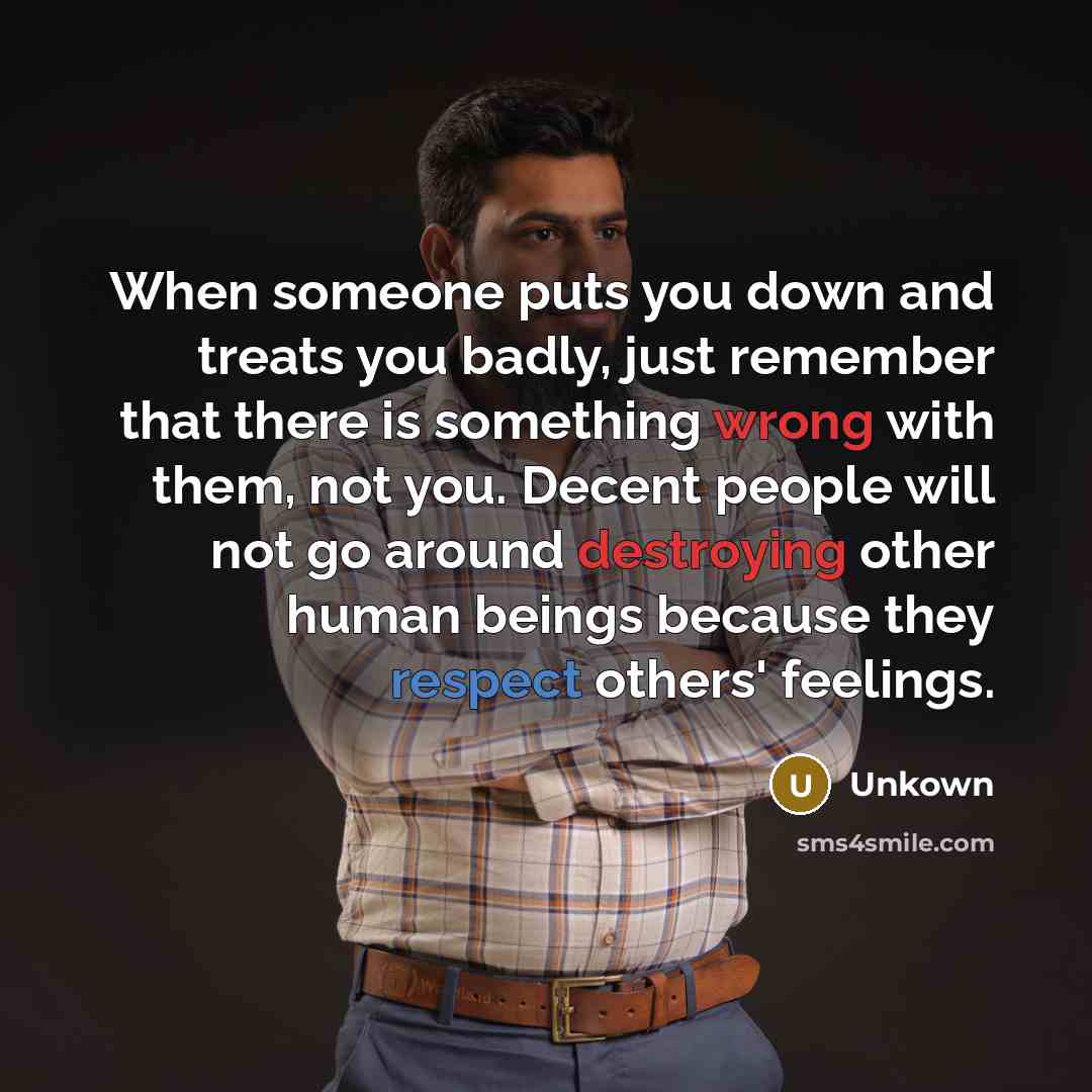 “When someone puts you down and treats you badly, just remember that there is something wrong with them, not you. Decent people will not go around destroying other human beings because they respect others' feelings.” quote by Unkown