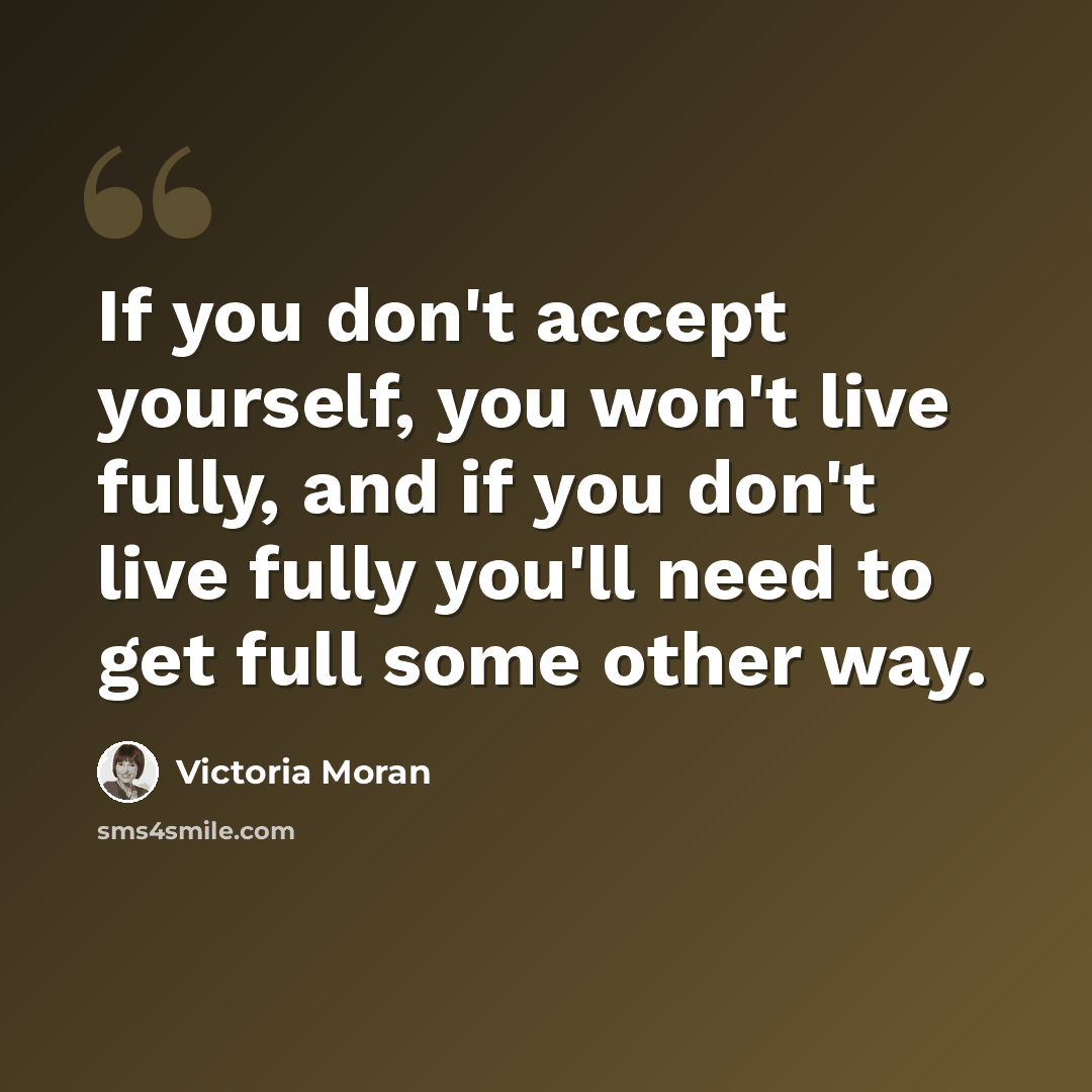 “If you don't accept yourself, you won't live fully, and if you don't live fully you'll need to get full some other way.” quote by Victoria Moran