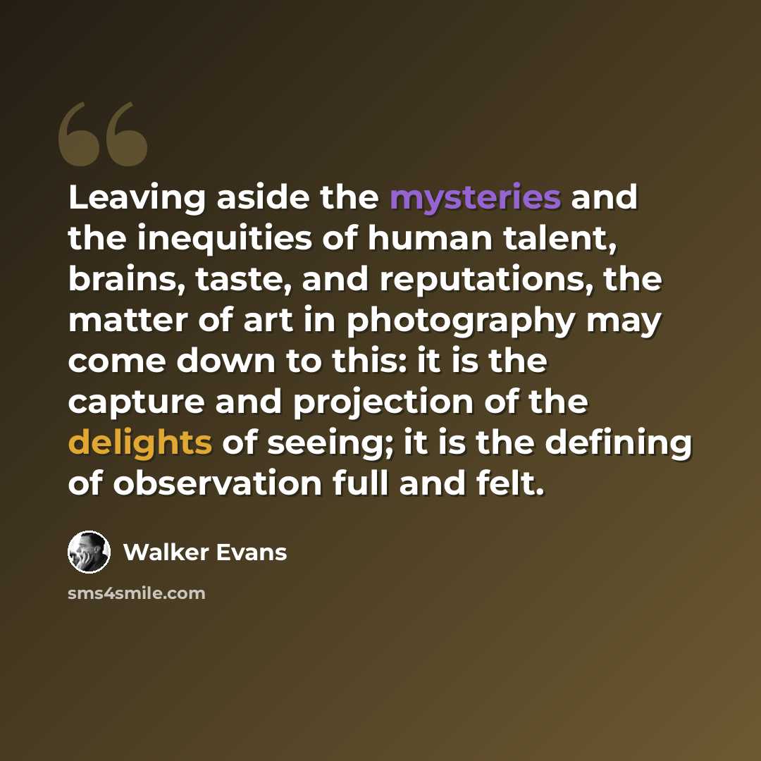 “Leaving aside the mysteries and the inequities of human talent, brains, taste, and reputations, the matter of art in photography may come down to this: it is the capture and projection of the delights of seeing; it is the defining of observation full and felt.” quote by Walker Evans