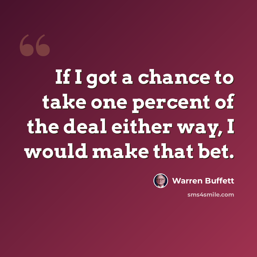 “If I got a chance to take one percent of the deal either way, I would make that bet.” quote by Warren Buffett