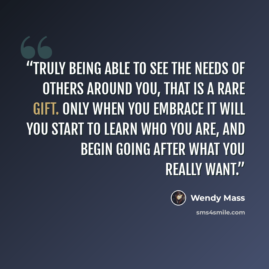 “Truly being able to see the needs of others around you, that is a rare gift. Only when you embrace it will you start to learn who you are, and begin going after what you really want.” quote by Wendy Mass