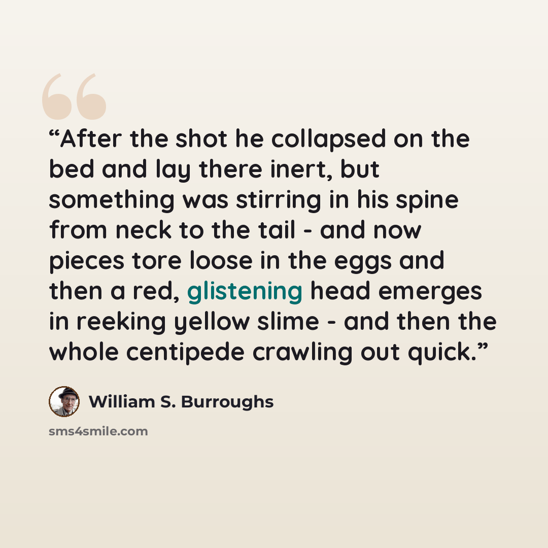 “After the shot he collapsed on the bed and lay there inert, but something was stirring in his spine from neck to the tail - and now pieces tore loose in the eggs and then a red, glistening head emerges in reeking yellow slime - and then the whole centipede crawling out quick.” quote by William S. Burroughs