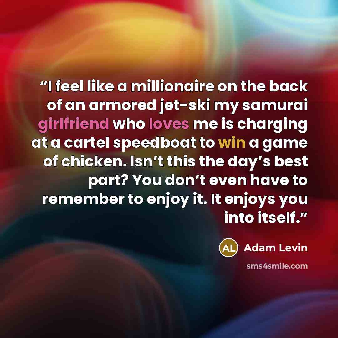 “I feel like a millionaire on the back of an armored jet-ski my samurai girlfriend who loves me is charging at a cartel speedboat to win a game of chicken. Isn’t this the day’s best part? You don’t even have to remember to enjoy it. It enjoys you into itself.” quote by Adam Levin