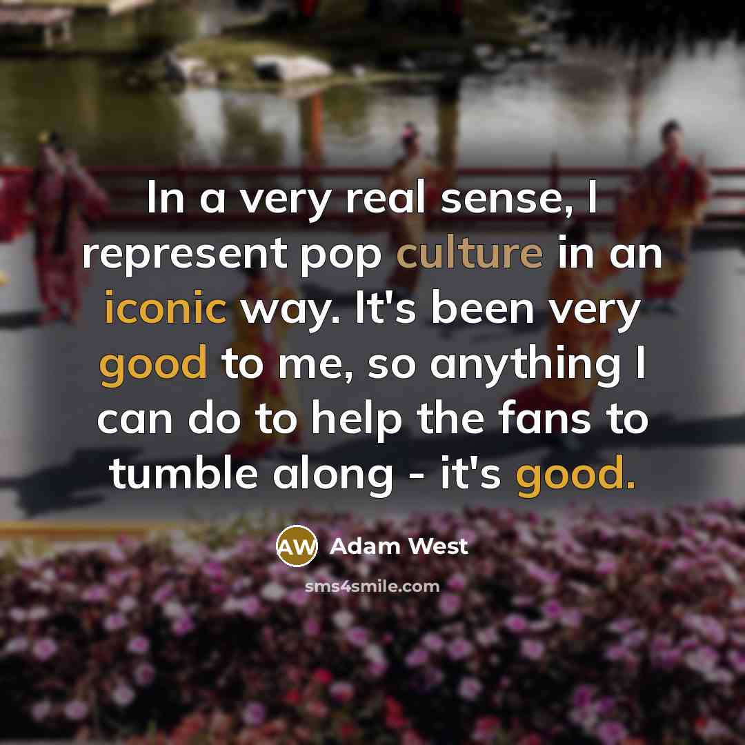 “In a very real sense, I represent pop culture in an iconic way. It's been very good to me, so anything I can do to help the fans to tumble along - it's good.” quote by Adam West