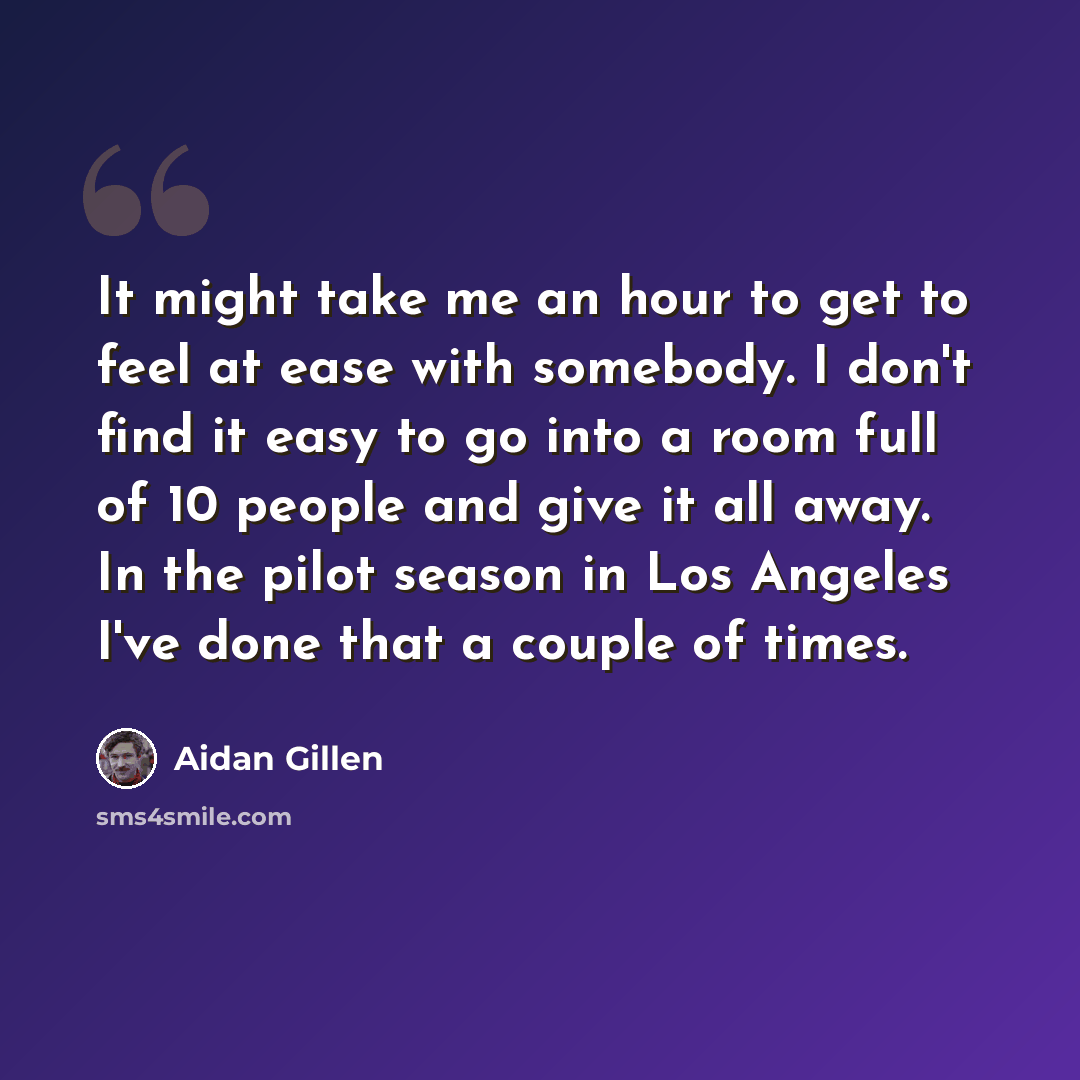 “It might take me an hour to get to feel at ease with somebody. I don't find it easy to go into a room full of 10 people and give it all away. In the pilot season in Los Angeles I've done that a couple of times.” quote by Aidan Gillen
