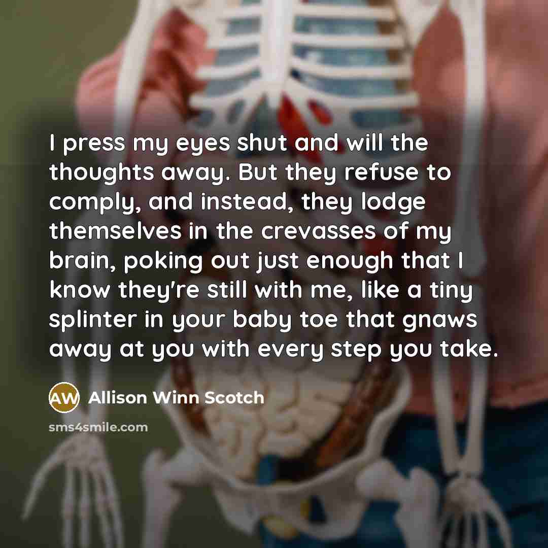 “I press my eyes shut and will the thoughts away. But they refuse to comply, and instead, they lodge themselves in the crevasses of my brain, poking out just enough that I know they're still with me, like a tiny splinter in your baby toe that gnaws away at you with every step you take.” quote by Allison Winn Scotch