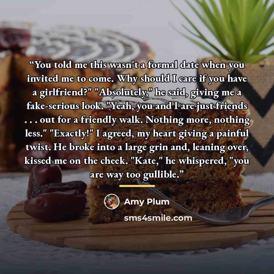 “You told me this wasn't a formal date when you invited me to come. Why should I care if you have a girlfriend?" "Absolutely," he said, giving me a fake-serious look. "Yeah, you and I are just friends . . . out for a friendly walk. Nothing more, nothing less." "Exactly!" I agreed, my heart giving a…” quote by Amy Plum