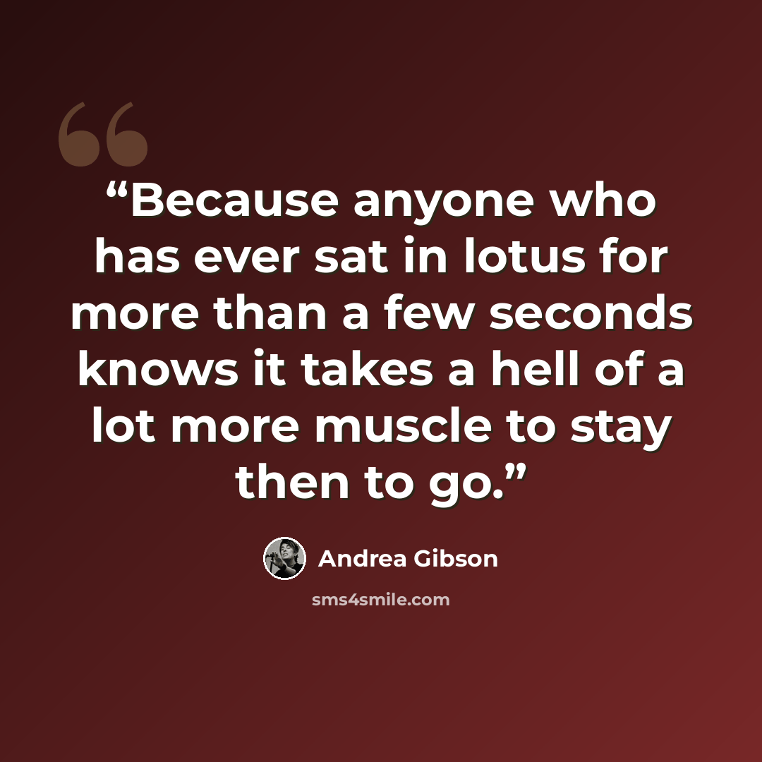 “Because anyone who has ever sat in lotus for more than a few seconds knows it takes a hell of a lot more muscle to stay then to go.” quote by Andrea Gibson