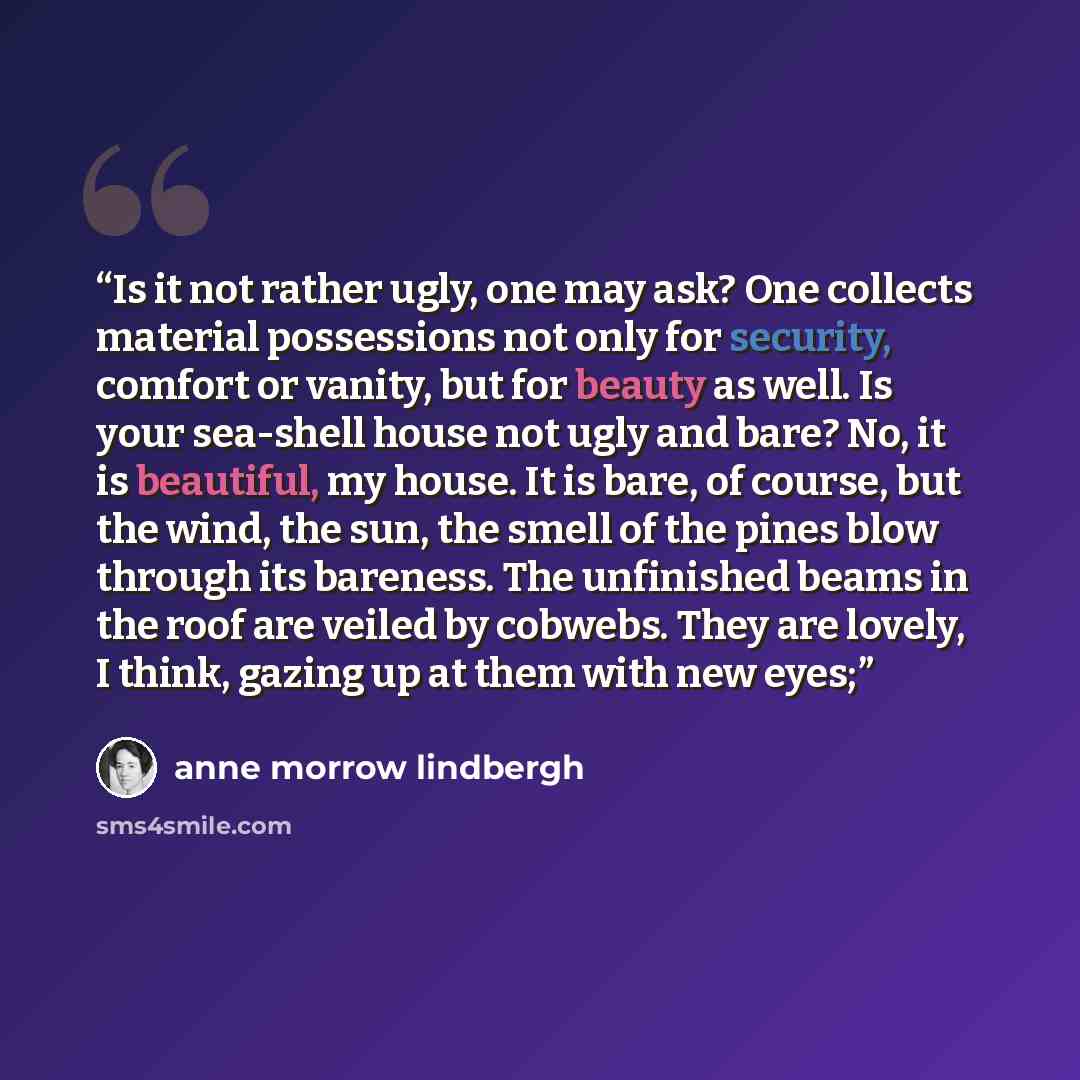 “Is it not rather ugly, one may ask? One collects material possessions not only for security, comfort or vanity, but for beauty as well. Is your sea-shell house not ugly and bare? No, it is beautiful, my house. It is bare, of course, but the wind, the sun, the smell of the pines blow through its…” quote by Anne Morrow Lindbergh