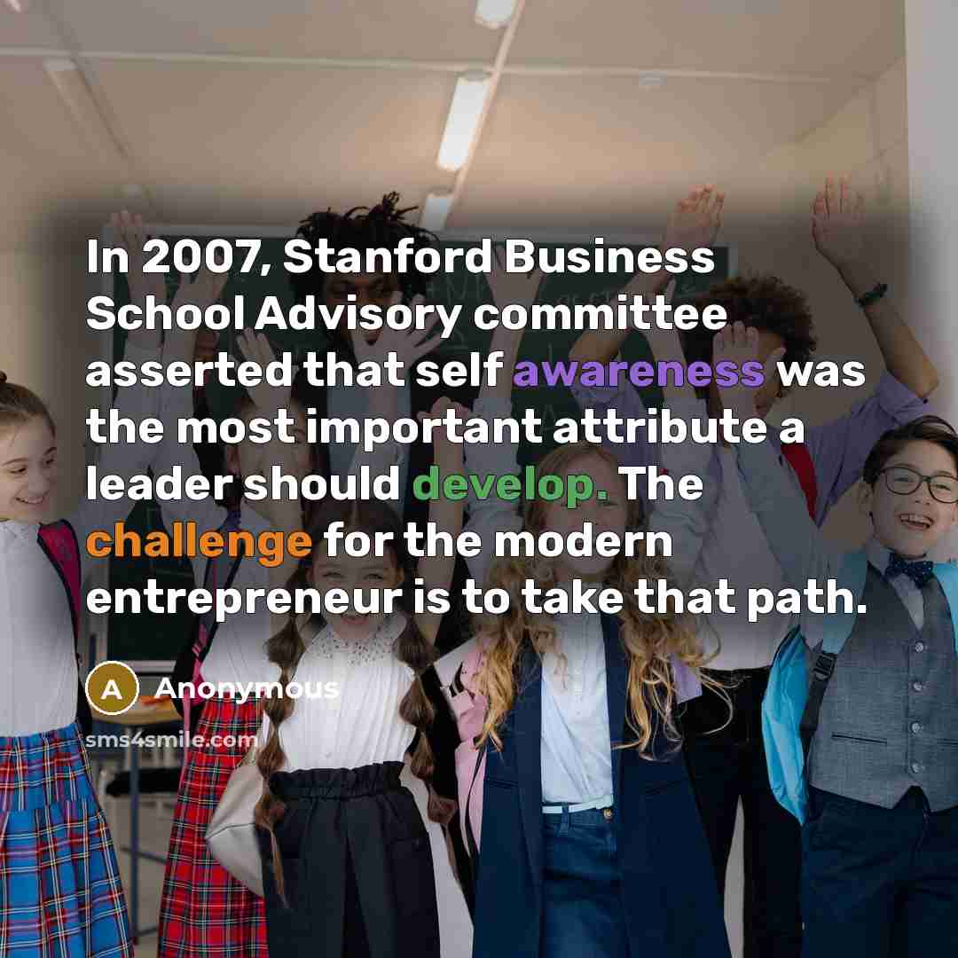 “In 2007, Stanford Business School Advisory committee asserted that self awareness was the most important attribute a leader should develop. The challenge for the modern entrepreneur is to take that path.” quote by Anonymous