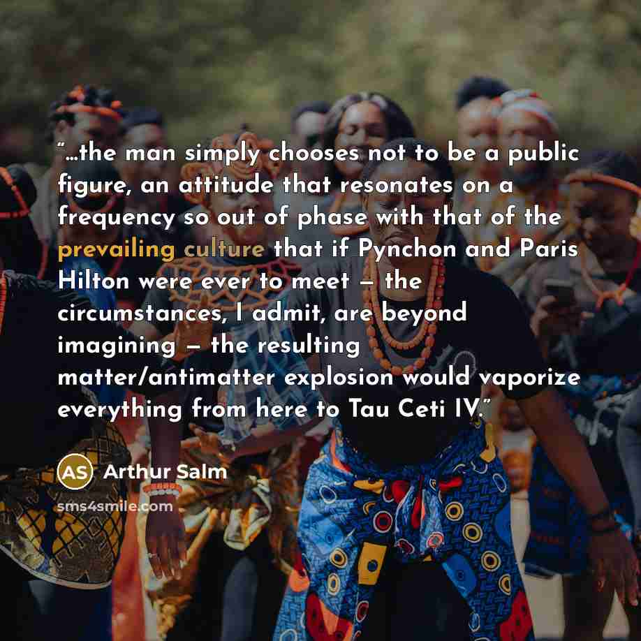 “...the man simply chooses not to be a public figure, an attitude that resonates on a frequency so out of phase with that of the prevailing culture that if Pynchon and Paris Hilton were ever to meet — the circumstances, I admit, are beyond imagining — the resulting matter/antimatter explosion would…” quote by Arthur Salm