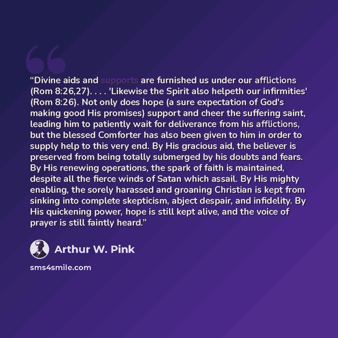 “Divine aids and supports are furnished us under our afflictions (Rom 8:26,27). . . . 'Likewise the Spirit also helpeth our infirmities' (Rom 8:26). Not only does hope (a sure expectation of God's making good His promises) support and cheer the suffering saint, leading him to patiently wait for…” quote by Arthur W. Pink