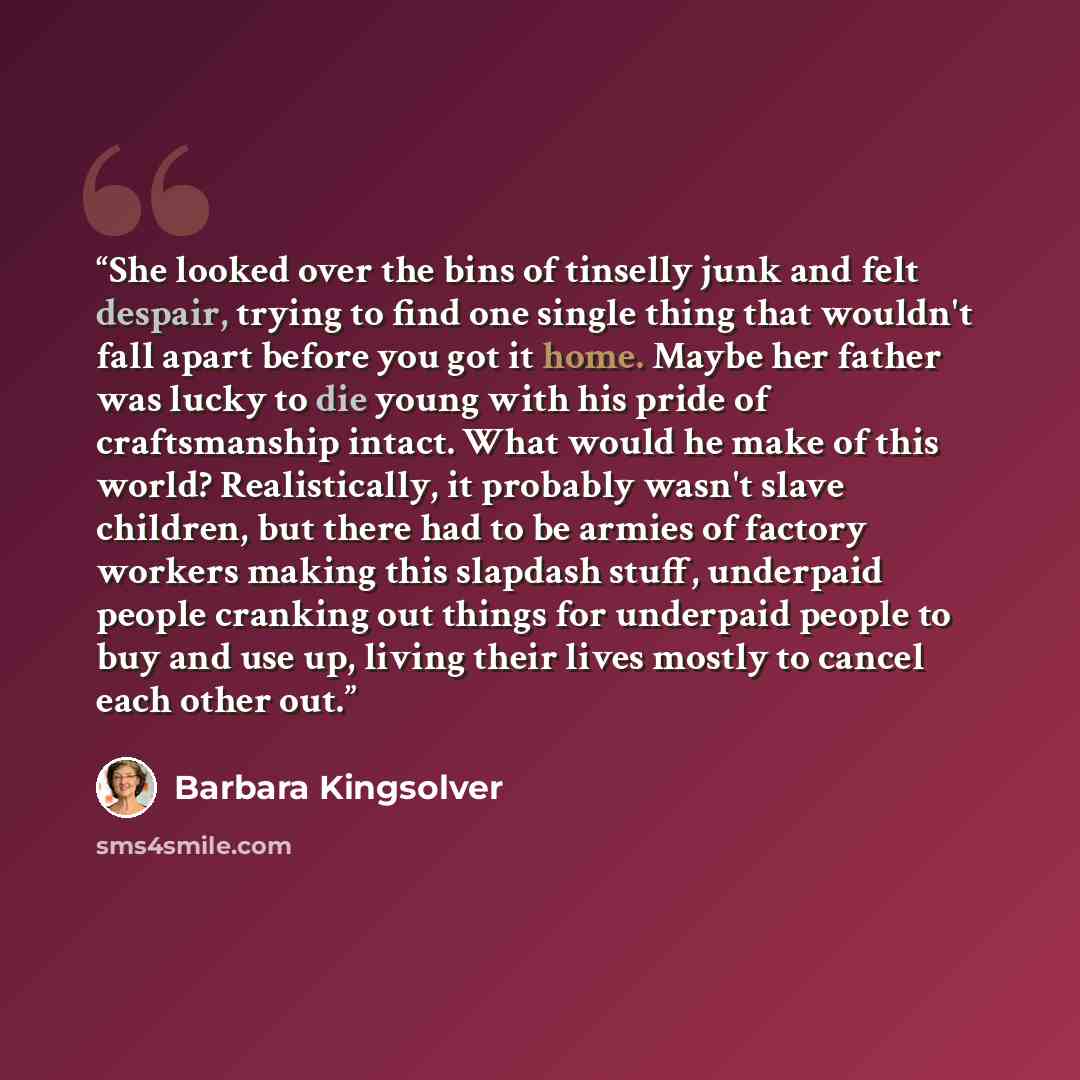 “She looked over the bins of tinselly junk and felt despair, trying to find one single thing that wouldn't fall apart before you got it home. Maybe her father was lucky to die young with his pride of craftsmanship intact. What would he make of this world? Realistically, it probably wasn't slave…” quote by Barbara Kingsolver