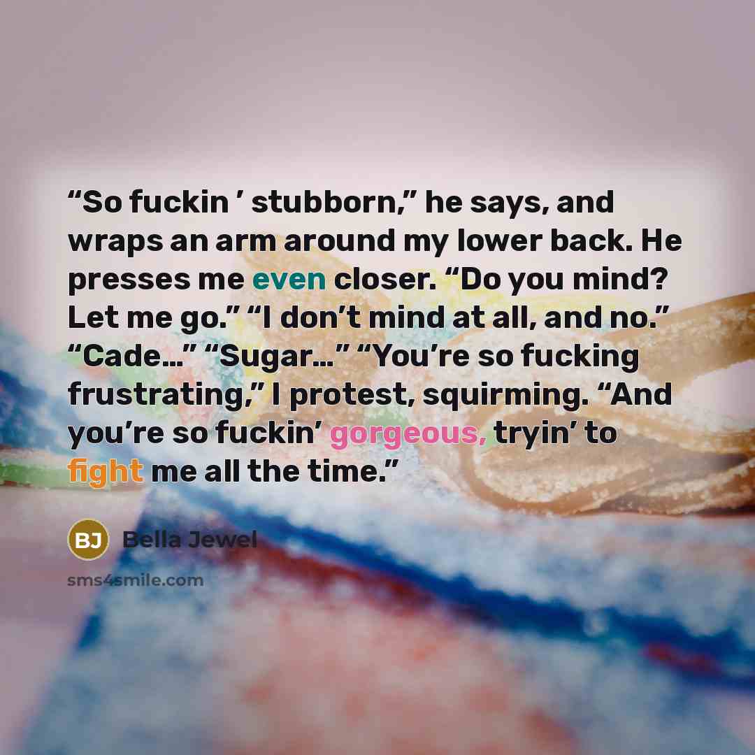 “So fuckin ’ stubborn,” he says, and wraps an arm around my lower back. He presses me even closer. “Do you mind? Let me go.” “I don’t mind at all, and no.” “Cade…” “Sugar…” “You’re so fucking frustrating,” I protest, squirming. “And you’re so fuckin’ gorgeous, tryin’ to fight me all the time.” quote by Bella Jewel