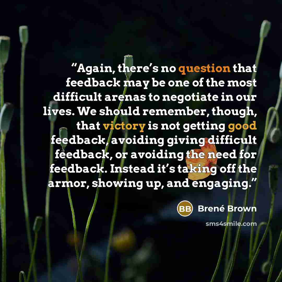 “Again, there’s no question that feedback may be one of the most difficult arenas to negotiate in our lives. We should remember, though, that victory is not getting good feedback, avoiding giving difficult feedback, or avoiding the need for feedback. Instead it’s taking off the armor, showing up…” quote by Brené Brown