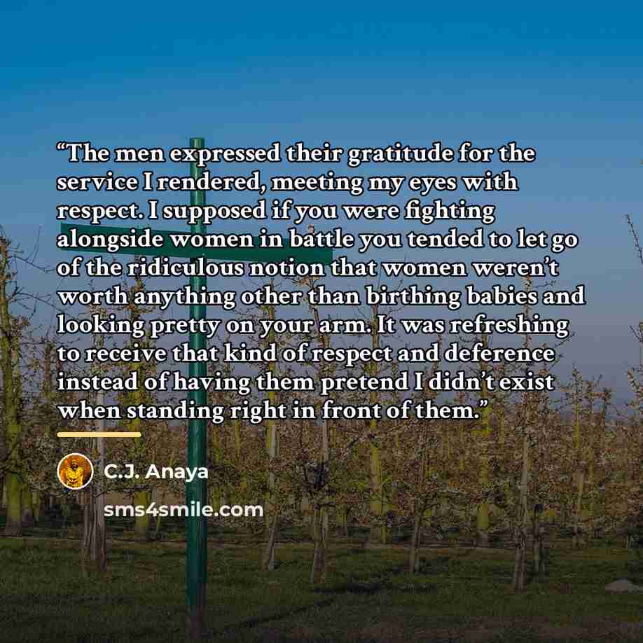 “The men expressed their gratitude for the service I rendered, meeting my eyes with respect. I supposed if you were fighting alongside women in battle you tended to let go of the ridiculous notion that women weren’t worth anything other than birthing babies and looking pretty on your arm. It was…” quote by C.J. Anaya