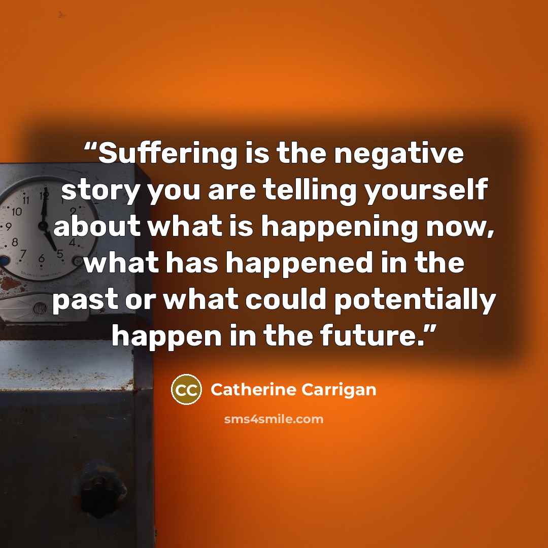 “Suffering is the negative story you are telling yourself about what is happening now, what has happened in the past or what could potentially happen in the future.” quote by Catherine Carrigan