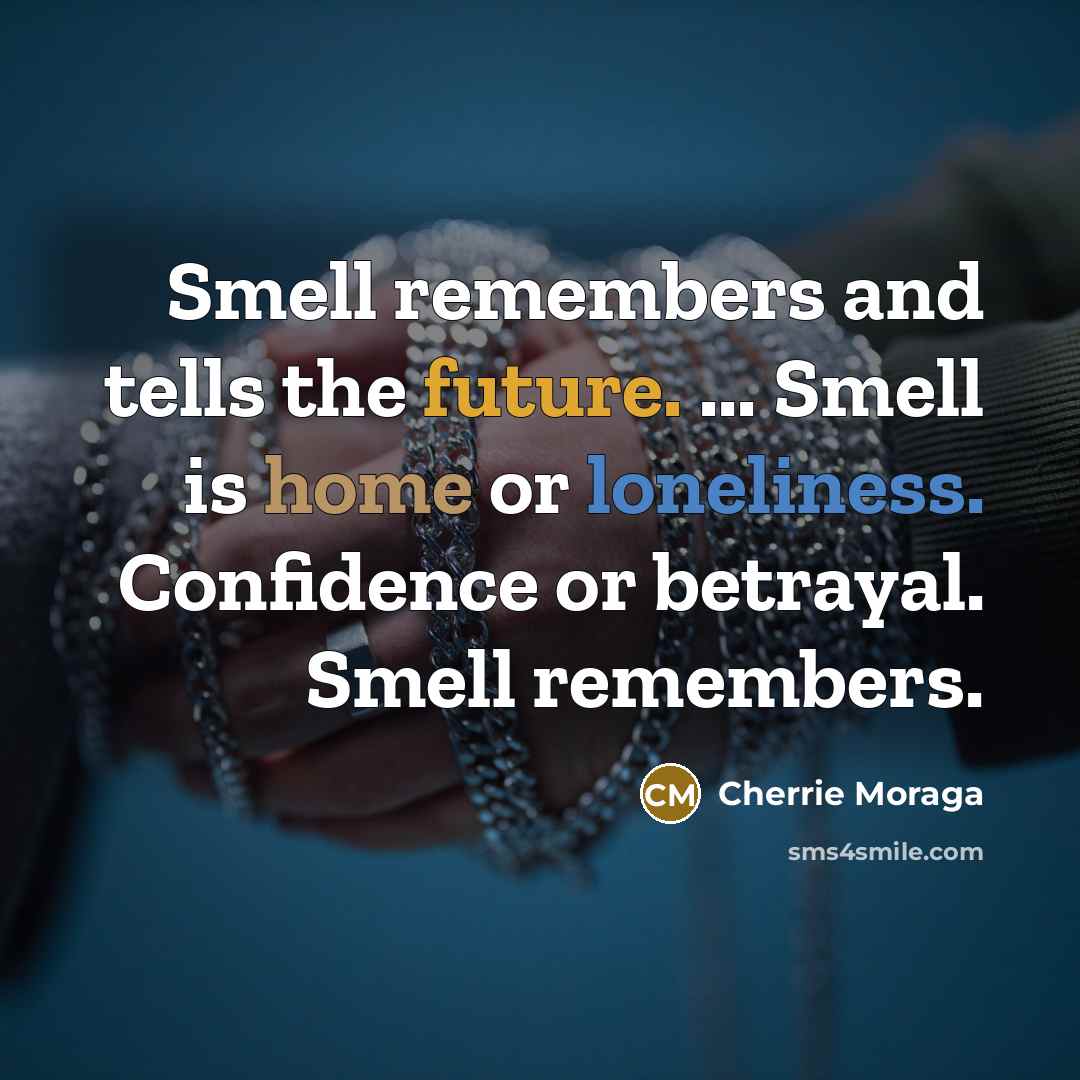 “Smell remembers and tells the future. ... Smell is home or loneliness. Confidence or betrayal. Smell remembers.” quote by Cherrie Moraga
