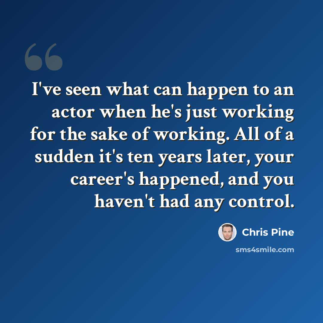 “I've seen what can happen to an actor when he's just working for the sake of working. All of a sudden it's ten years later, your career's happened, and you haven't had any control.” quote by Chris Pine
