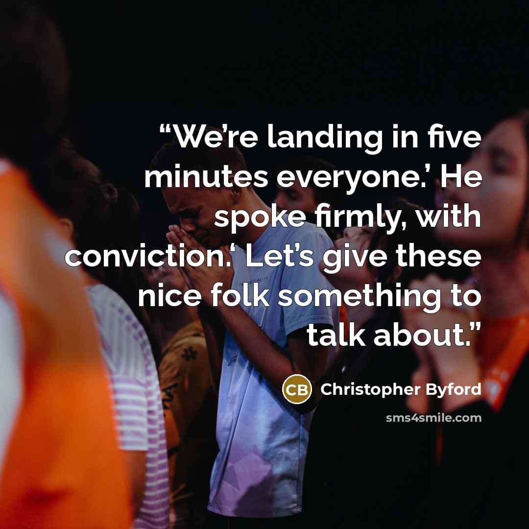 “We’re landing in five minutes everyone.’ He spoke firmly, with conviction.‘ Let’s give these nice folk something to talk about.” quote by Christopher Byford