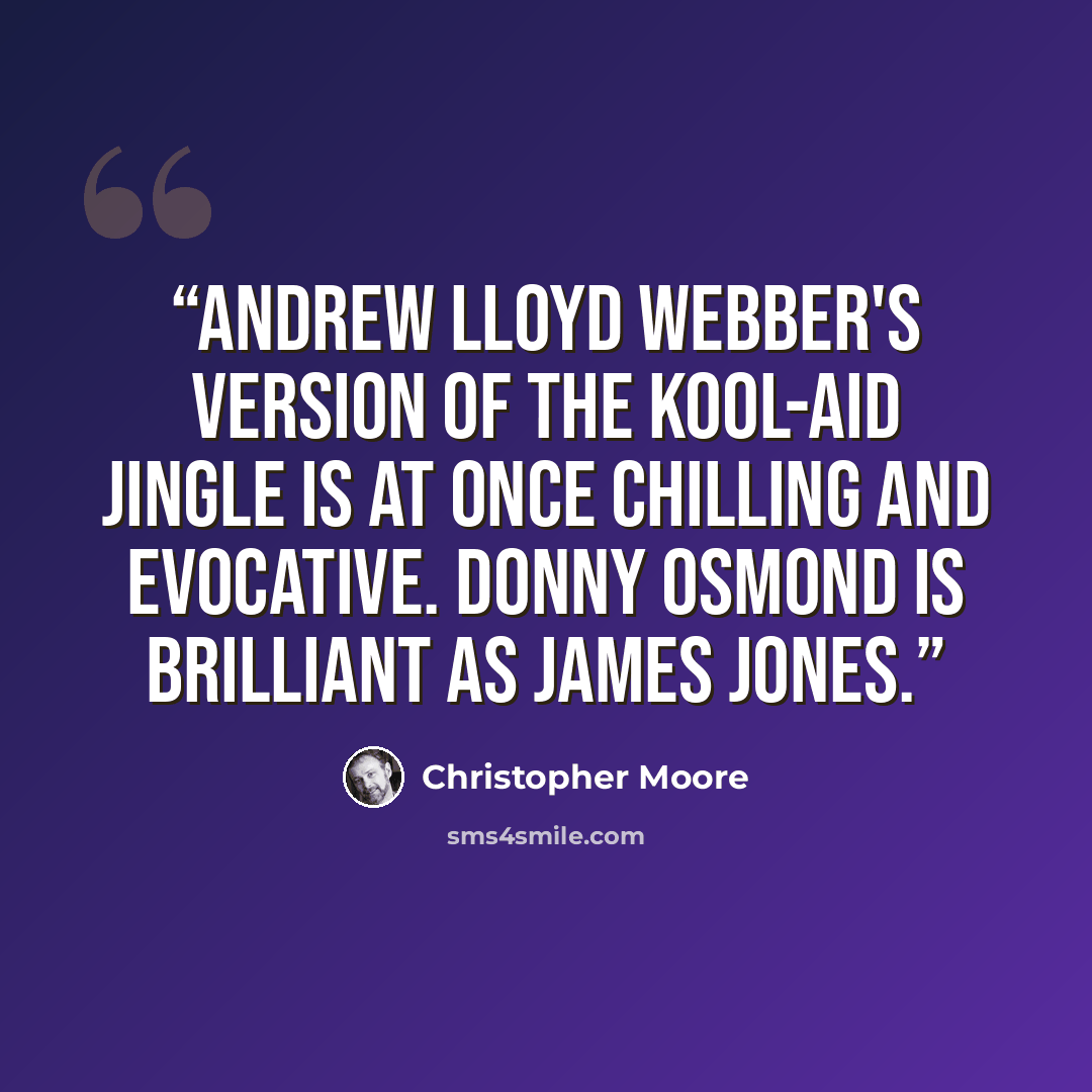 “Andrew Lloyd Webber's version of the Kool-Aid jingle is at once chilling and evocative. Donny Osmond is brilliant as James Jones.” quote by Christopher Moore