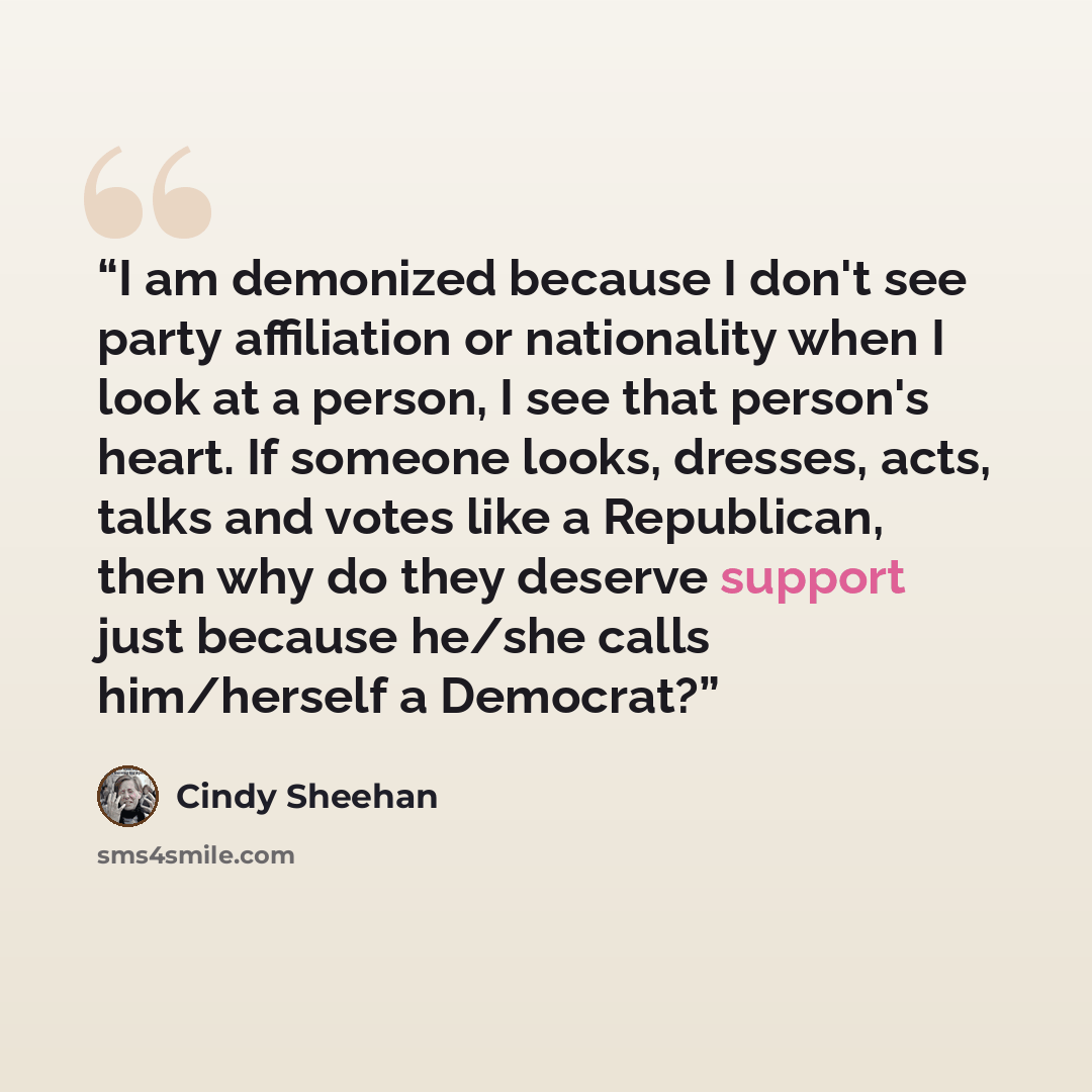 “I am demonized because I don't see party affiliation or nationality when I look at a person, I see that person's heart. If someone looks, dresses, acts, talks and votes like a Republican, then why do they deserve support just because he/she calls him/herself a Democrat?” quote by Cindy Sheehan