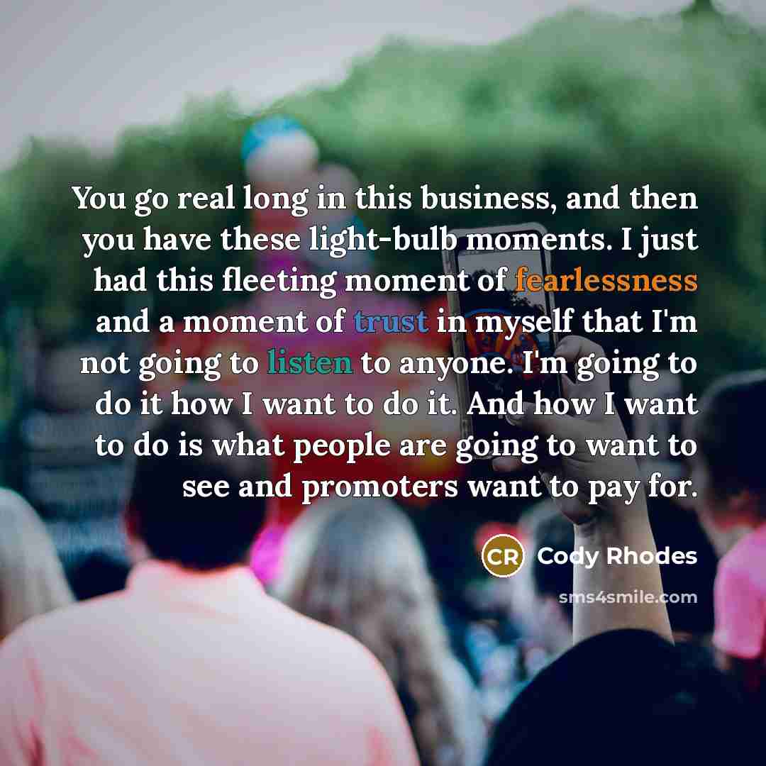 “You go real long in this business, and then you have these light-bulb moments. I just had this fleeting moment of fearlessness and a moment of trust in myself that I'm not going to listen to anyone. I'm going to do it how I want to do it. And how I want to do is what people are going to want to…” quote by Cody Rhodes