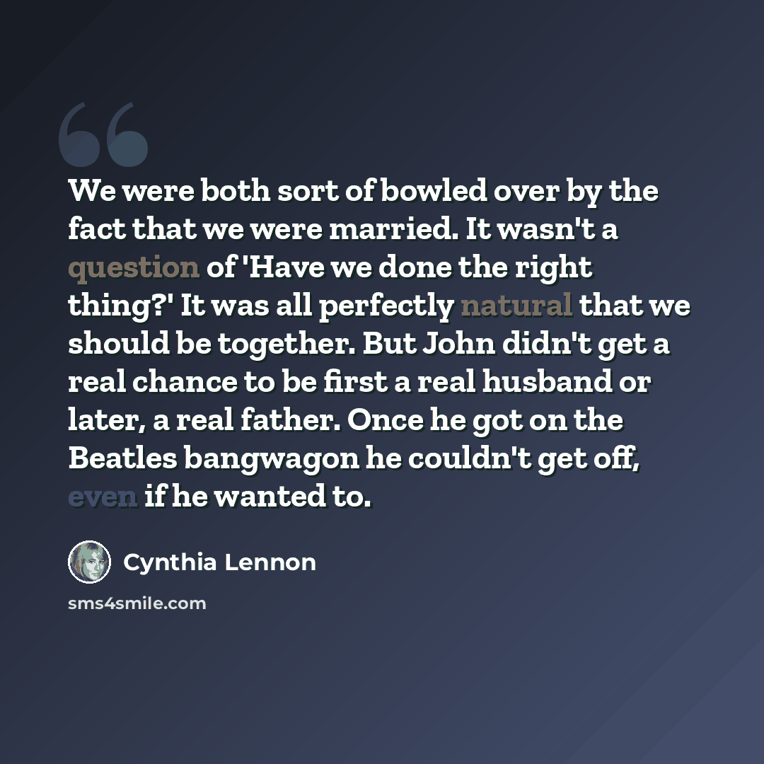 “We were both sort of bowled over by the fact that we were married. It wasn't a question of 'Have we done the right thing?' It was all perfectly natural that we should be together. But John didn't get a real chance to be first a real husband or later, a real father. Once he got on the Beatles…” quote by Cynthia Lennon