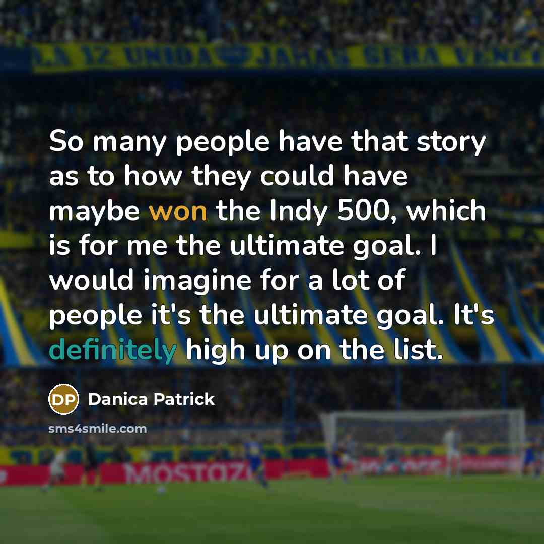 “So many people have that story as to how they could have maybe won the Indy 500, which is for me the ultimate goal. I would imagine for a lot of people it's the ultimate goal. It's definitely high up on the list.” quote by Danica Patrick