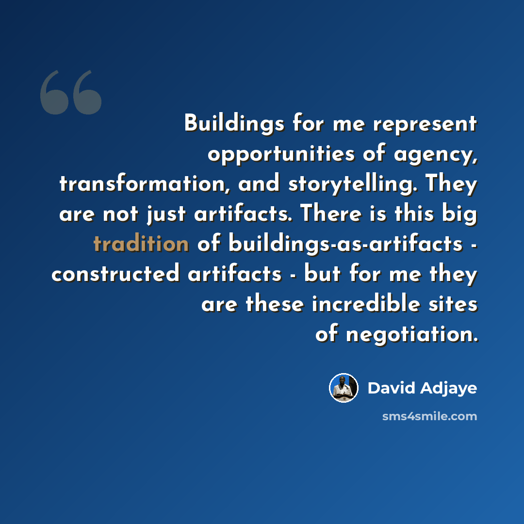 “Buildings for me represent opportunities of agency, transformation, and storytelling. They are not just artifacts. There is this big tradition of buildings-as-artifacts - constructed artifacts - but for me they are these incredible sites of negotiation.” quote by David Adjaye