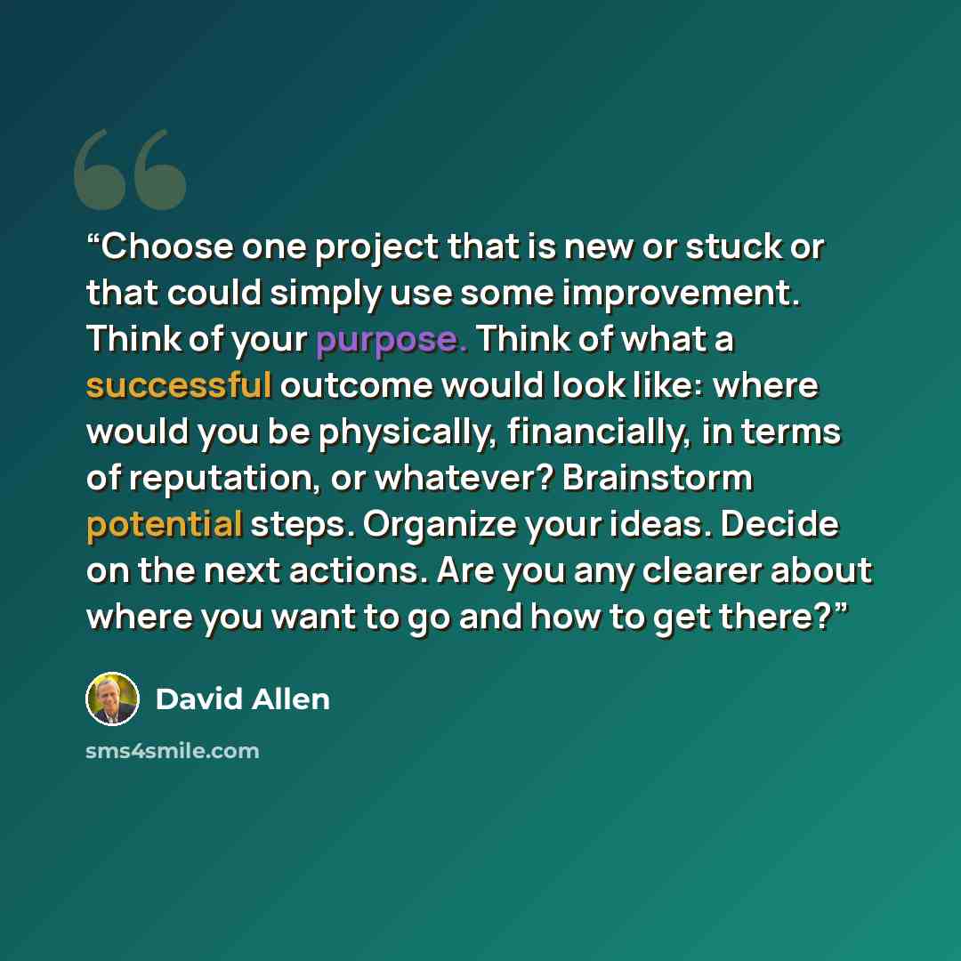 “Choose one project that is new or stuck or that could simply use some improvement. Think of your purpose. Think of what a successful outcome would look like: where would you be physically, financially, in terms of reputation, or whatever? Brainstorm potential steps. Organize your ideas. Decide on…” quote by David Allen