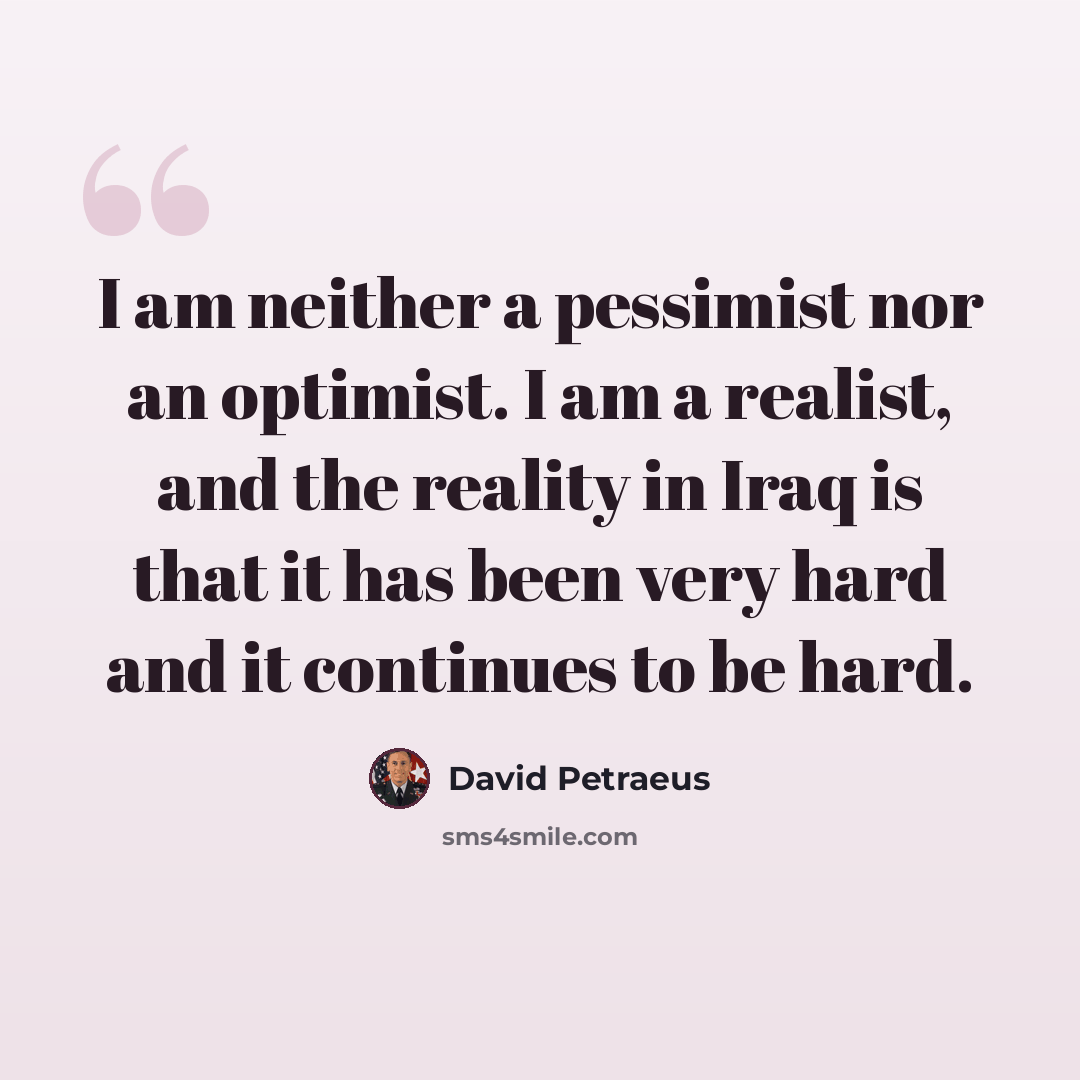 “I am neither a pessimist nor an optimist. I am a realist, and the reality in Iraq is that it has been very hard and it continues to be hard.” quote by David Petraeus