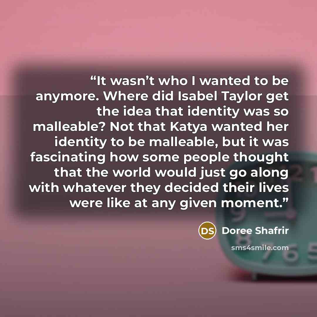 “It wasn’t who I wanted to be anymore. Where did Isabel Taylor get the idea that identity was so malleable? Not that Katya wanted her identity to be malleable, but it was fascinating how some people thought that the world would just go along with whatever they decided their lives were like at any…” quote by Doree Shafrir