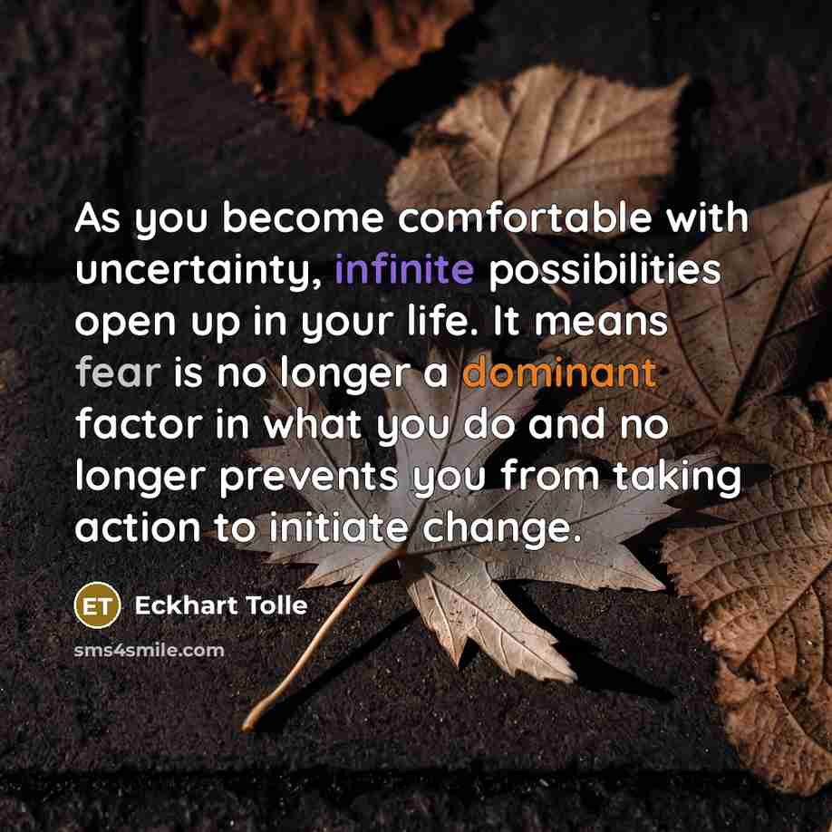 “As you become comfortable with uncertainty, infinite possibilities open up in your life. It means fear is no longer a dominant factor in what you do and no longer prevents you from taking action to initiate change.” quote by Eckhart Tolle