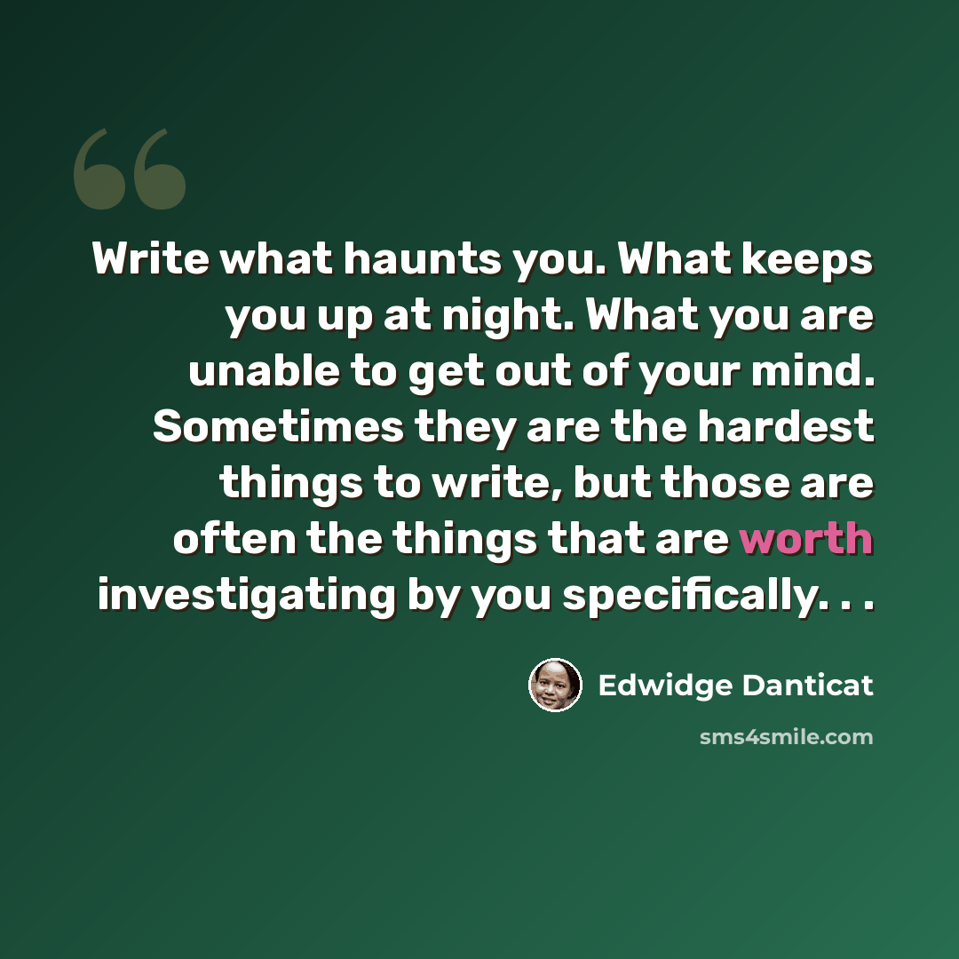 “Write what haunts you. What keeps you up at night. What you are unable to get out of your mind. Sometimes they are the hardest things to write, but those are often the things that are worth investigating by you specifically. . .” quote by Edwidge Danticat