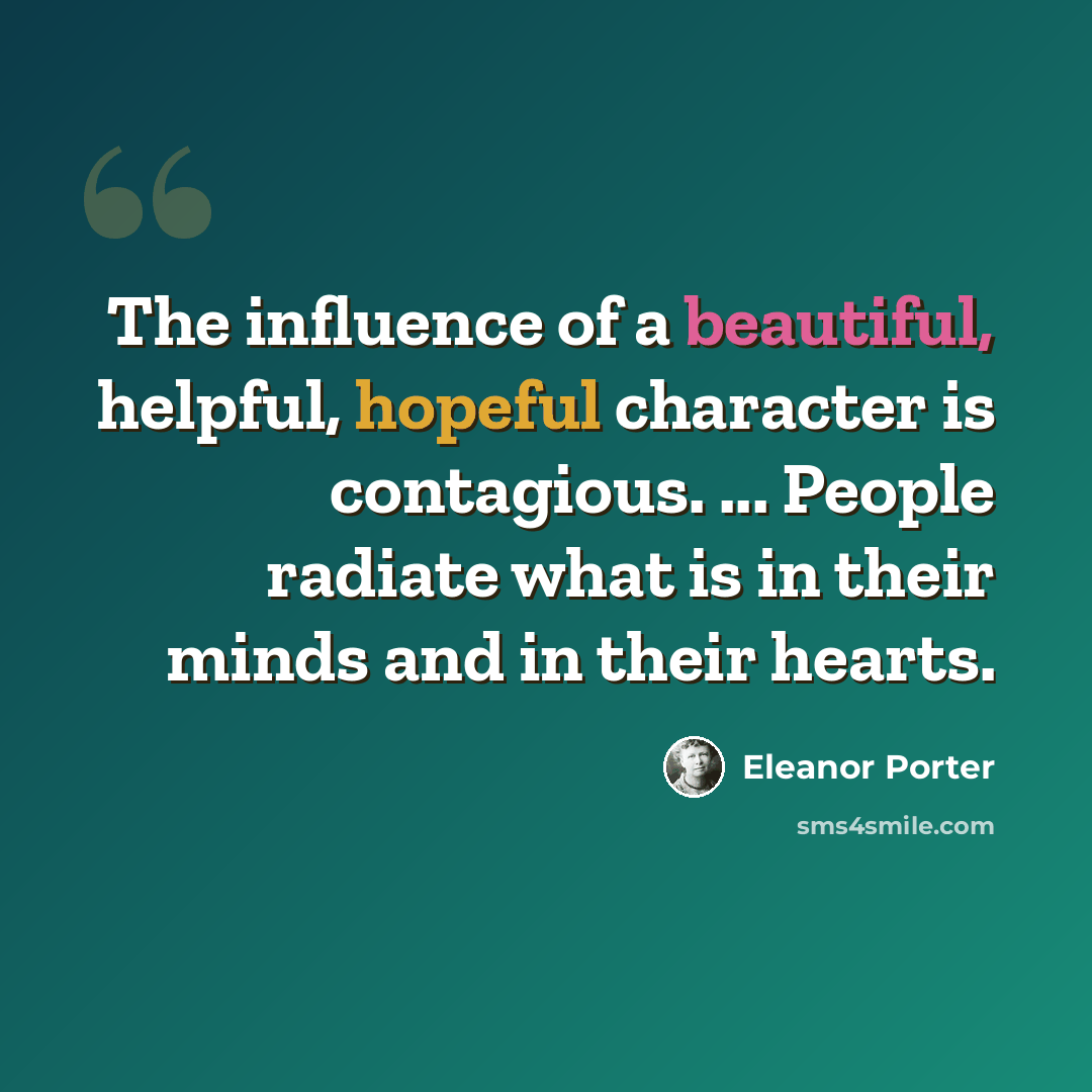 “The influence of a beautiful, helpful, hopeful character is contagious. ... People radiate what is in their minds and in their hearts.” quote by Eleanor Porter