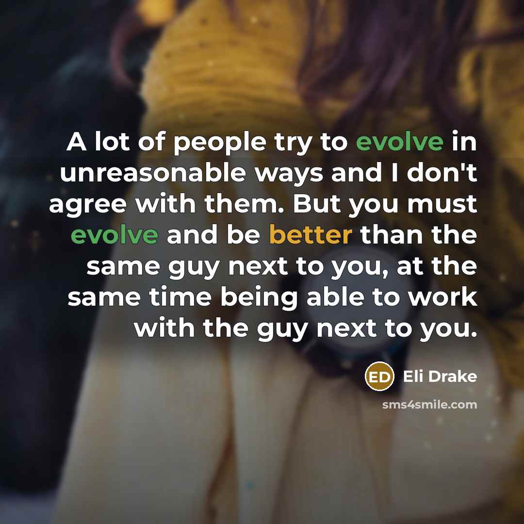 “A lot of people try to evolve in unreasonable ways and I don't agree with them. But you must evolve and be better than the same guy next to you, at the same time being able to work with the guy next to you.” quote by Eli Drake