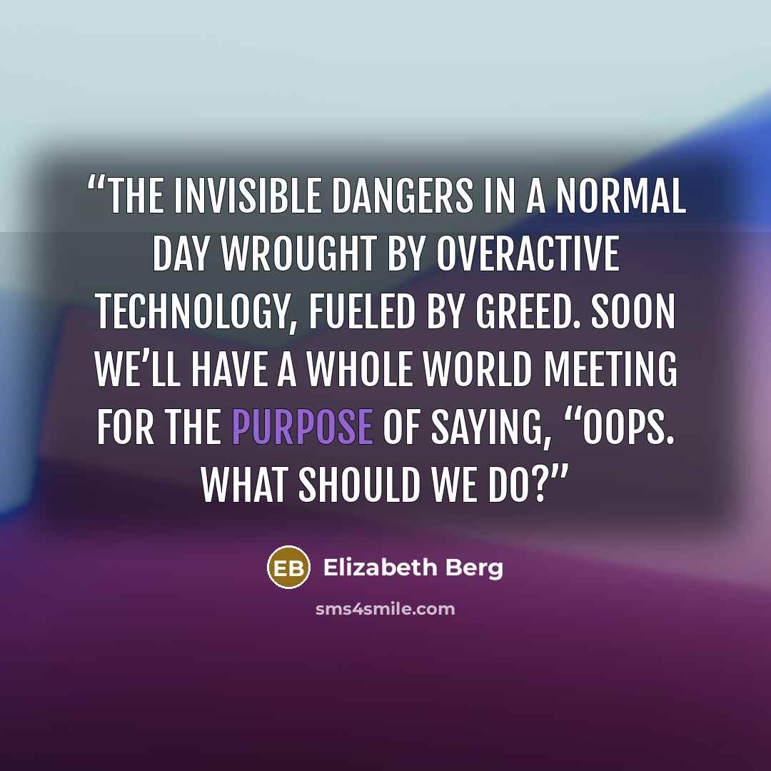 “the invisible dangers in a normal day wrought by overactive technology, fueled by greed. Soon we’ll have a whole world meeting for the purpose of saying, “Oops. What should we do?” quote by Elizabeth Berg