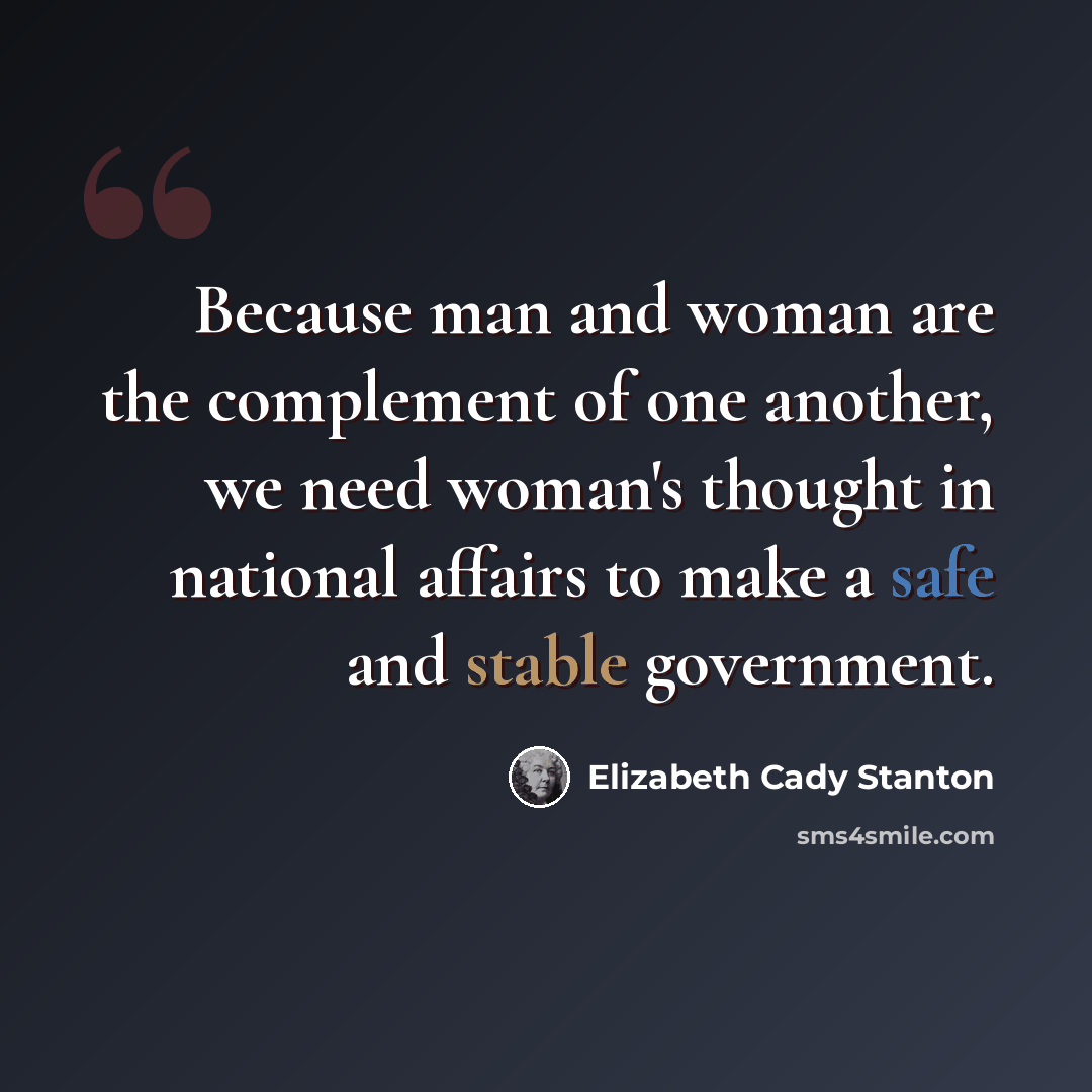 “Because man and woman are the complement of one another, we need woman's thought in national affairs to make a safe and stable government.” quote by Elizabeth Cady Stanton