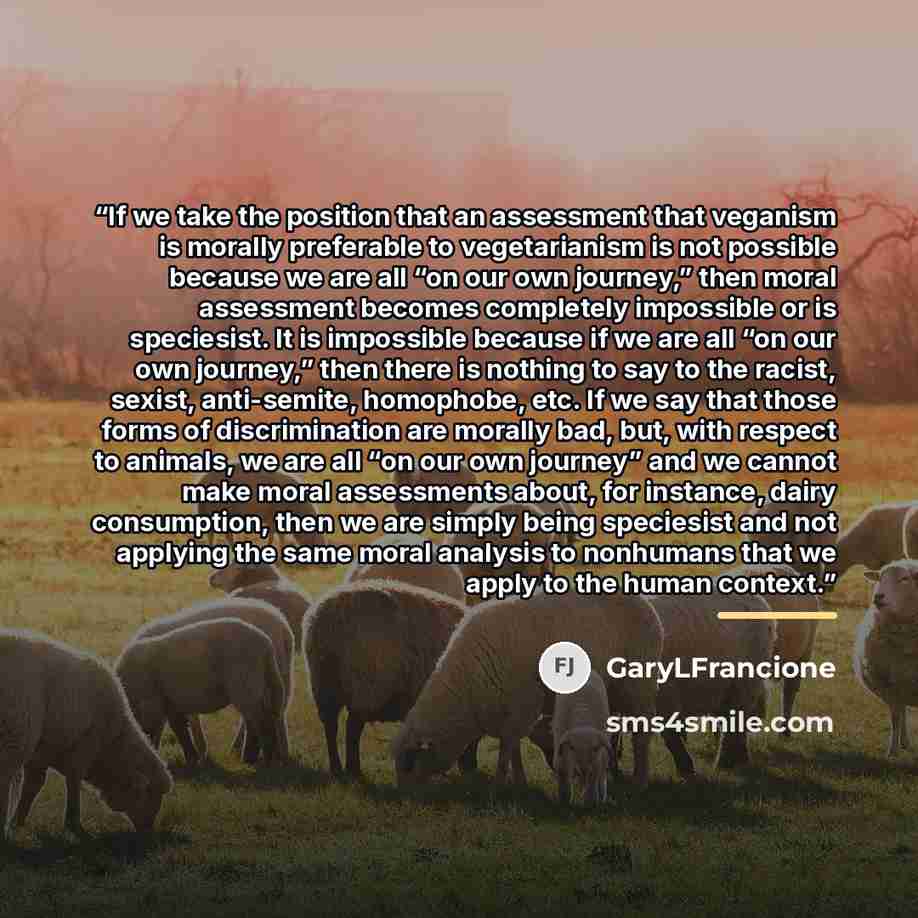 “If we take the position that an assessment that veganism is morally preferable to vegetarianism is not possible because we are all “on our own journey,” then moral assessment becomes completely impossible or is speciesist. It is impossible because if we are all “on our own journey,” then there is…” quote by GaryLFrancione