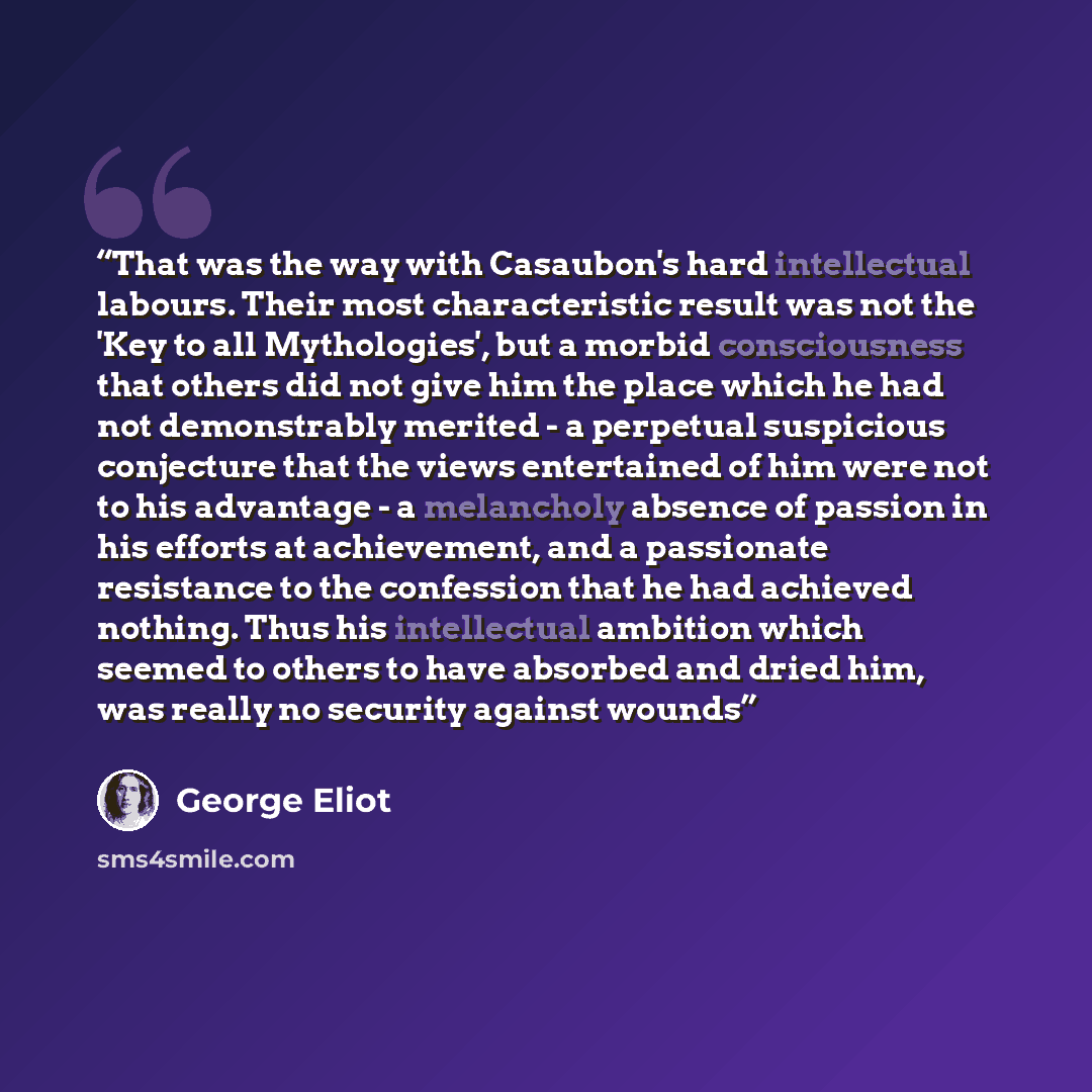 “That was the way with Casaubon's hard intellectual labours. Their most characteristic result was not the 'Key to all Mythologies', but a morbid consciousness that others did not give him the place which he had not demonstrably merited - a perpetual suspicious conjecture that the views entertained…” quote by George Eliot
