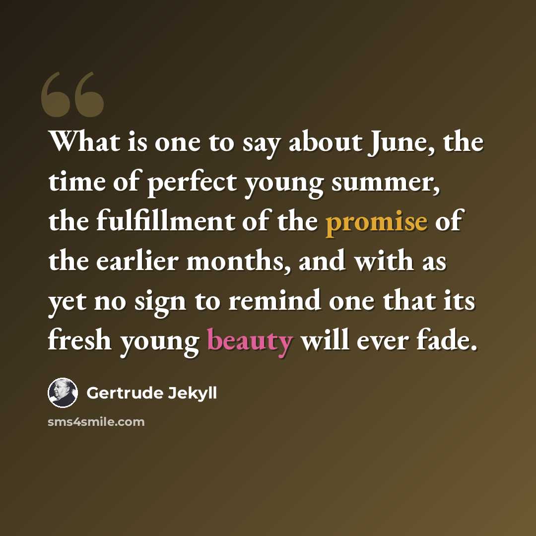 “What is one to say about June, the time of perfect young summer, the fulfillment of the promise of the earlier months, and with as yet no sign to remind one that its fresh young beauty will ever fade.” quote by Gertrude Jekyll