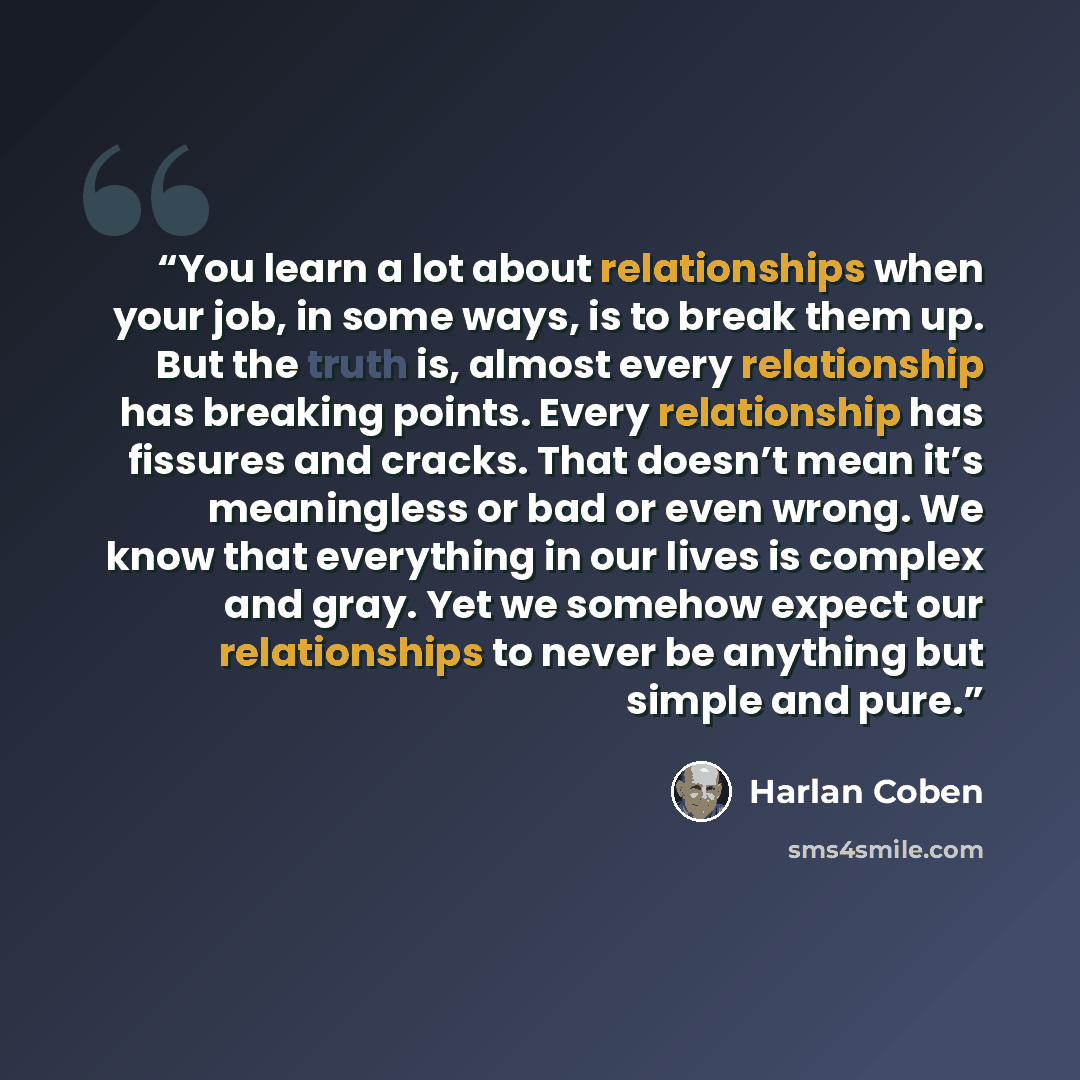 “You learn a lot about relationships when your job, in some ways, is to break them up. But the truth is, almost every relationship has breaking points. Every relationship has fissures and cracks. That doesn’t mean it’s meaningless or bad or even wrong. We know that everything in our lives is…” quote by Harlan Coben