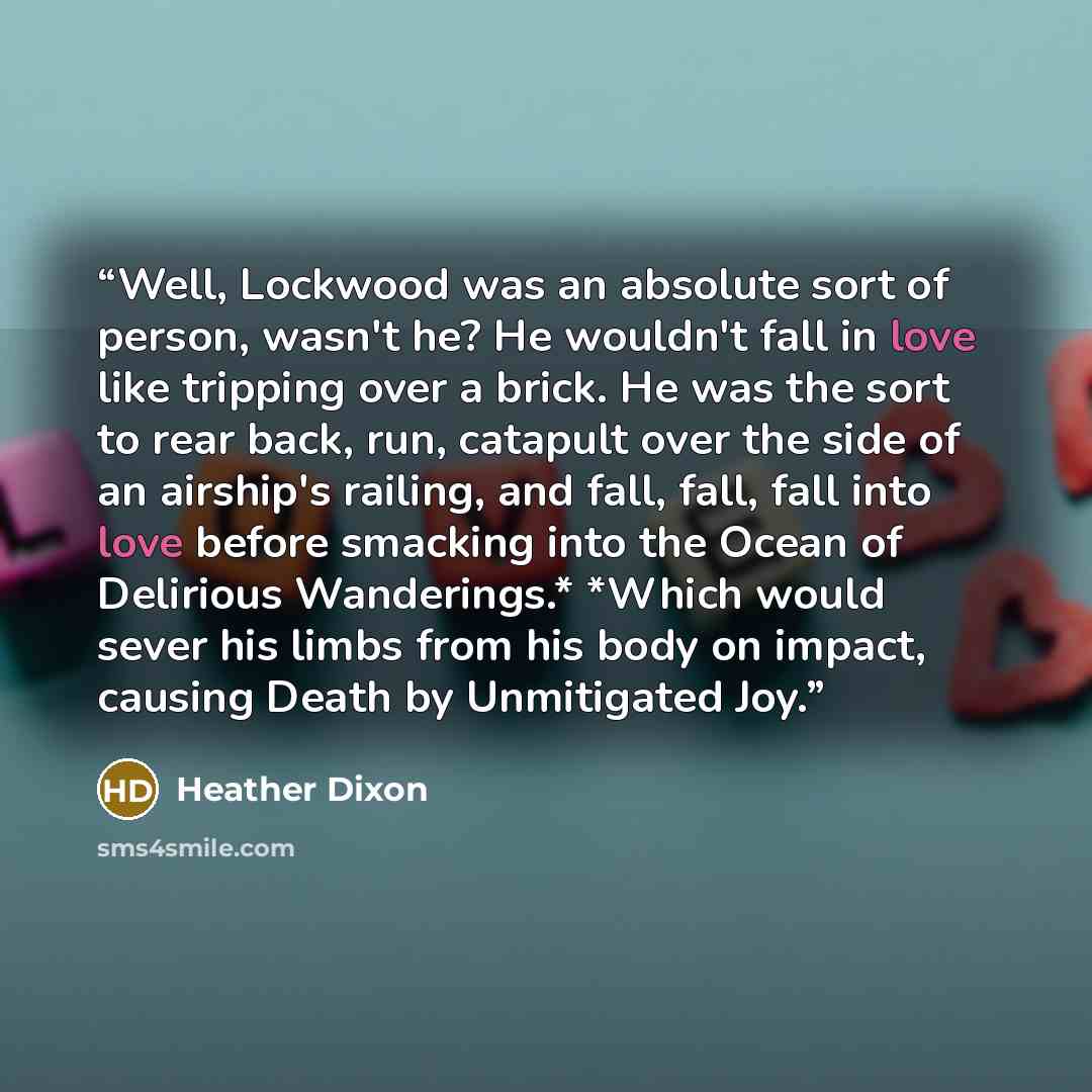 “Well, Lockwood was an absolute sort of person, wasn't he? He wouldn't fall in love like tripping over a brick. He was the sort to rear back, run, catapult over the side of an airship's railing, and fall, fall, fall into love before smacking into the Ocean of Delirious Wanderings.* *Which would…” quote by Heather Dixon