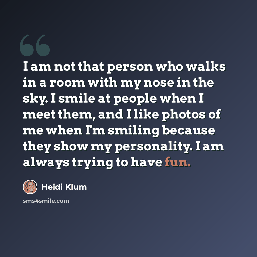 “I am not that person who walks in a room with my nose in the sky. I smile at people when I meet them, and I like photos of me when I'm smiling because they show my personality. I am always trying to have fun.” quote by Heidi Klum